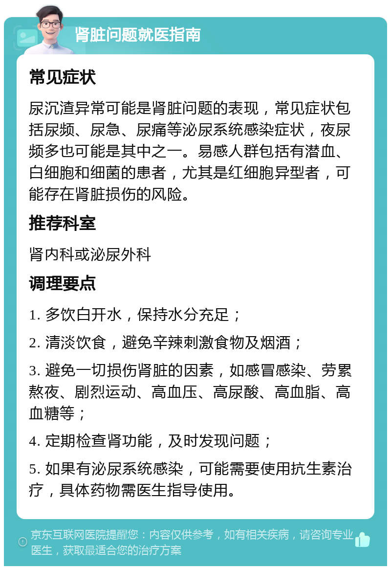 肾脏问题就医指南 常见症状 尿沉渣异常可能是肾脏问题的表现，常见症状包括尿频、尿急、尿痛等泌尿系统感染症状，夜尿频多也可能是其中之一。易感人群包括有潜血、白细胞和细菌的患者，尤其是红细胞异型者，可能存在肾脏损伤的风险。 推荐科室 肾内科或泌尿外科 调理要点 1. 多饮白开水，保持水分充足； 2. 清淡饮食，避免辛辣刺激食物及烟酒； 3. 避免一切损伤肾脏的因素，如感冒感染、劳累熬夜、剧烈运动、高血压、高尿酸、高血脂、高血糖等； 4. 定期检查肾功能，及时发现问题； 5. 如果有泌尿系统感染，可能需要使用抗生素治疗，具体药物需医生指导使用。