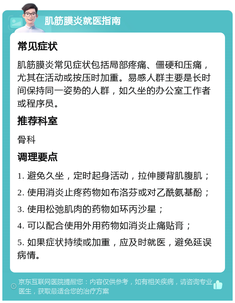 肌筋膜炎就医指南 常见症状 肌筋膜炎常见症状包括局部疼痛、僵硬和压痛，尤其在活动或按压时加重。易感人群主要是长时间保持同一姿势的人群，如久坐的办公室工作者或程序员。 推荐科室 骨科 调理要点 1. 避免久坐，定时起身活动，拉伸腰背肌腹肌； 2. 使用消炎止疼药物如布洛芬或对乙酰氨基酚； 3. 使用松弛肌肉的药物如环丙沙星； 4. 可以配合使用外用药物如消炎止痛贴膏； 5. 如果症状持续或加重，应及时就医，避免延误病情。