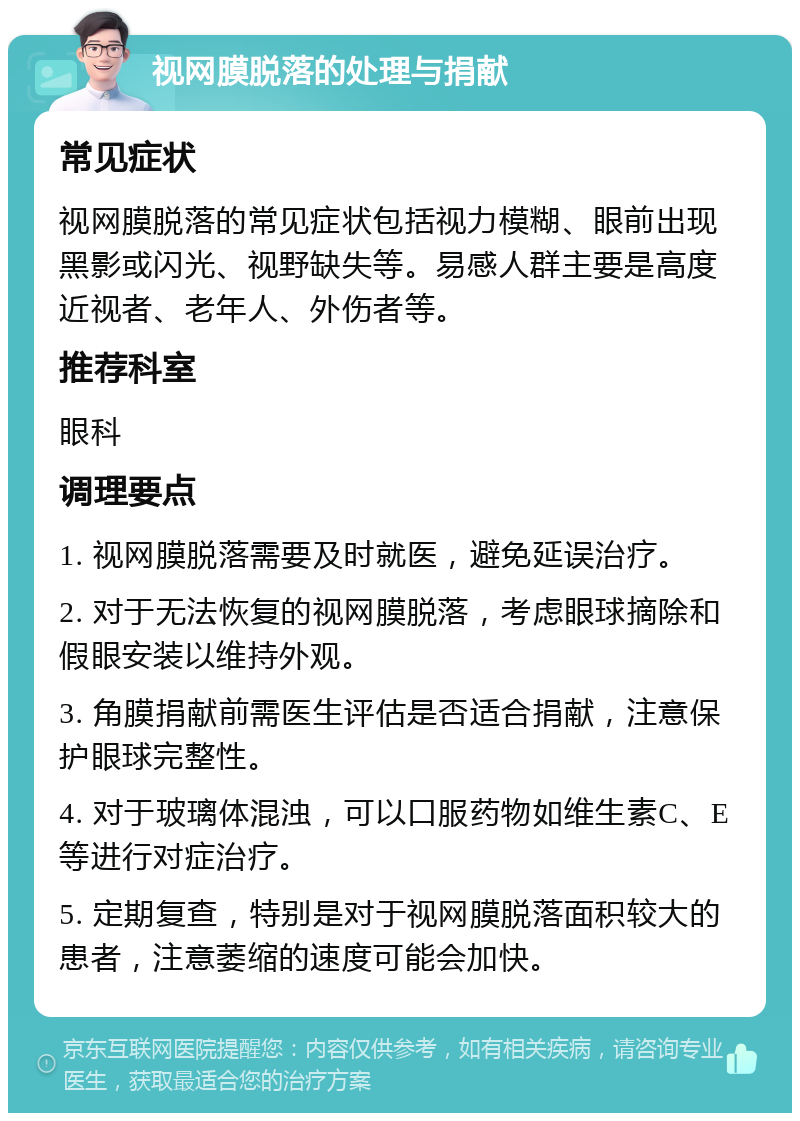 视网膜脱落的处理与捐献 常见症状 视网膜脱落的常见症状包括视力模糊、眼前出现黑影或闪光、视野缺失等。易感人群主要是高度近视者、老年人、外伤者等。 推荐科室 眼科 调理要点 1. 视网膜脱落需要及时就医，避免延误治疗。 2. 对于无法恢复的视网膜脱落，考虑眼球摘除和假眼安装以维持外观。 3. 角膜捐献前需医生评估是否适合捐献，注意保护眼球完整性。 4. 对于玻璃体混浊，可以口服药物如维生素C、E等进行对症治疗。 5. 定期复查，特别是对于视网膜脱落面积较大的患者，注意萎缩的速度可能会加快。