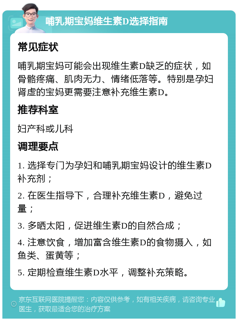 哺乳期宝妈维生素D选择指南 常见症状 哺乳期宝妈可能会出现维生素D缺乏的症状，如骨骼疼痛、肌肉无力、情绪低落等。特别是孕妇肾虚的宝妈更需要注意补充维生素D。 推荐科室 妇产科或儿科 调理要点 1. 选择专门为孕妇和哺乳期宝妈设计的维生素D补充剂； 2. 在医生指导下，合理补充维生素D，避免过量； 3. 多晒太阳，促进维生素D的自然合成； 4. 注意饮食，增加富含维生素D的食物摄入，如鱼类、蛋黄等； 5. 定期检查维生素D水平，调整补充策略。