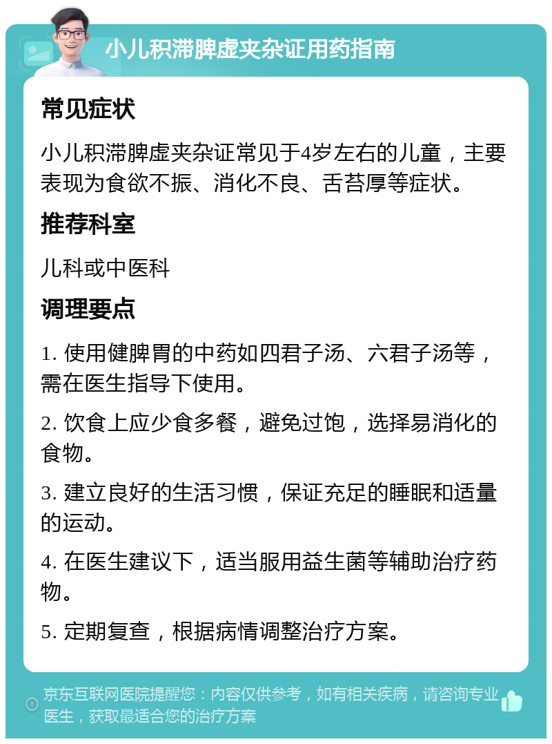 小儿积滞脾虚夹杂证用药指南 常见症状 小儿积滞脾虚夹杂证常见于4岁左右的儿童，主要表现为食欲不振、消化不良、舌苔厚等症状。 推荐科室 儿科或中医科 调理要点 1. 使用健脾胃的中药如四君子汤、六君子汤等，需在医生指导下使用。 2. 饮食上应少食多餐，避免过饱，选择易消化的食物。 3. 建立良好的生活习惯，保证充足的睡眠和适量的运动。 4. 在医生建议下，适当服用益生菌等辅助治疗药物。 5. 定期复查，根据病情调整治疗方案。