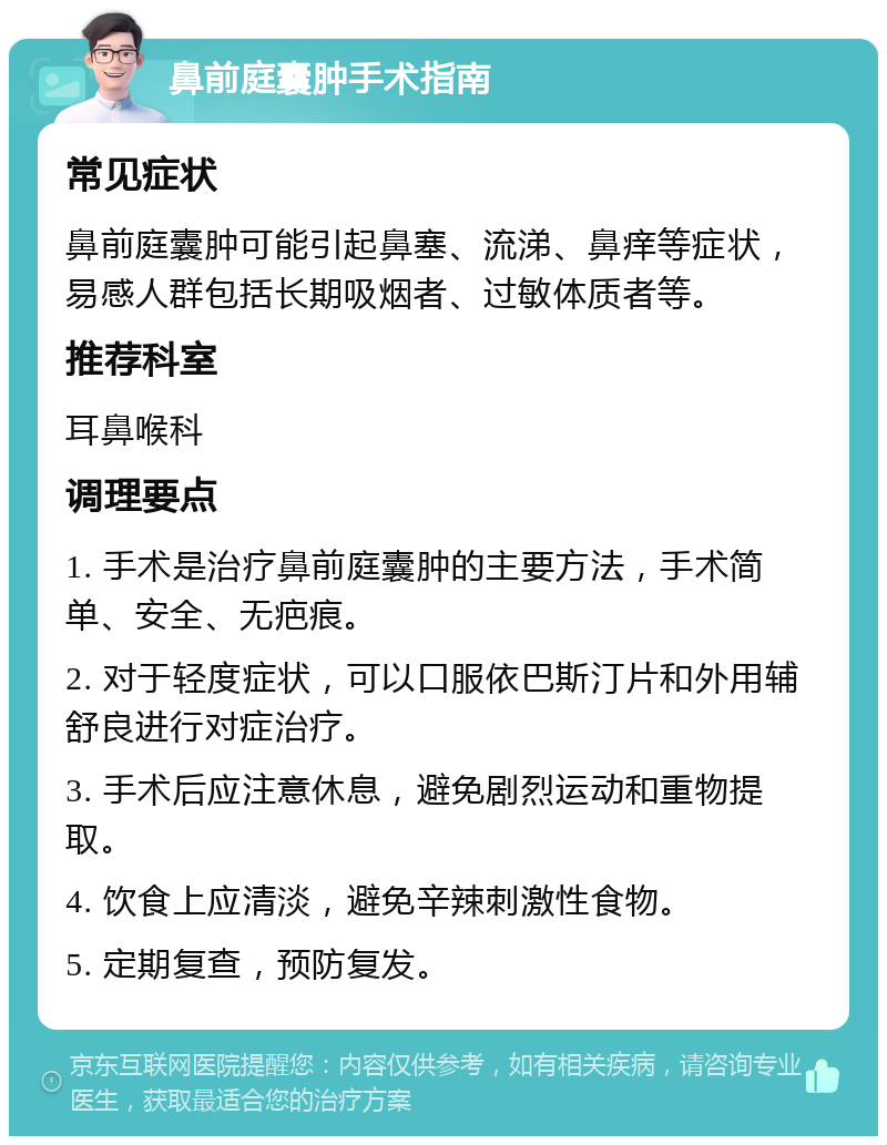 鼻前庭囊肿手术指南 常见症状 鼻前庭囊肿可能引起鼻塞、流涕、鼻痒等症状，易感人群包括长期吸烟者、过敏体质者等。 推荐科室 耳鼻喉科 调理要点 1. 手术是治疗鼻前庭囊肿的主要方法，手术简单、安全、无疤痕。 2. 对于轻度症状，可以口服依巴斯汀片和外用辅舒良进行对症治疗。 3. 手术后应注意休息，避免剧烈运动和重物提取。 4. 饮食上应清淡，避免辛辣刺激性食物。 5. 定期复查，预防复发。