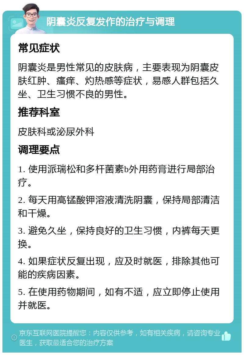 阴囊炎反复发作的治疗与调理 常见症状 阴囊炎是男性常见的皮肤病，主要表现为阴囊皮肤红肿、瘙痒、灼热感等症状，易感人群包括久坐、卫生习惯不良的男性。 推荐科室 皮肤科或泌尿外科 调理要点 1. 使用派瑞松和多杆菌素b外用药膏进行局部治疗。 2. 每天用高锰酸钾溶液清洗阴囊，保持局部清洁和干燥。 3. 避免久坐，保持良好的卫生习惯，内裤每天更换。 4. 如果症状反复出现，应及时就医，排除其他可能的疾病因素。 5. 在使用药物期间，如有不适，应立即停止使用并就医。