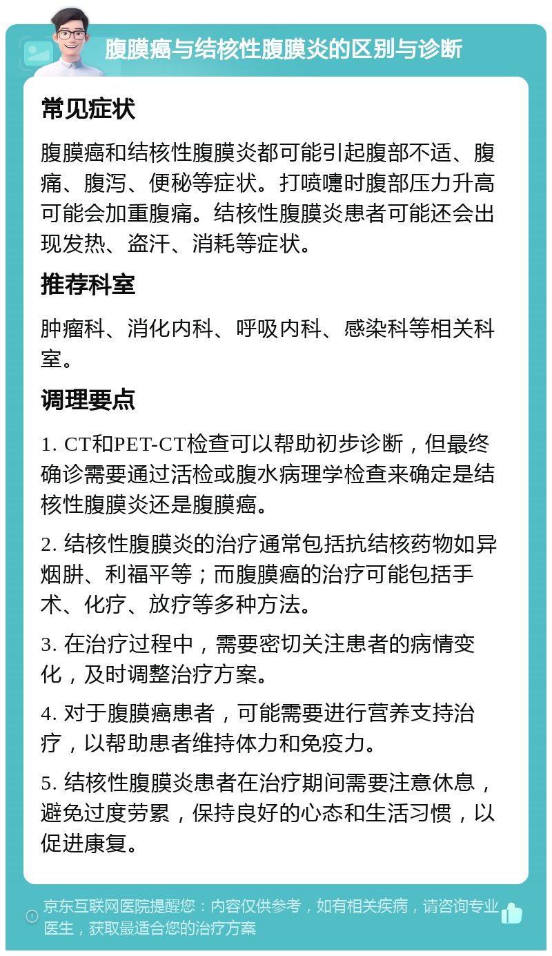 腹膜癌与结核性腹膜炎的区别与诊断 常见症状 腹膜癌和结核性腹膜炎都可能引起腹部不适、腹痛、腹泻、便秘等症状。打喷嚏时腹部压力升高可能会加重腹痛。结核性腹膜炎患者可能还会出现发热、盗汗、消耗等症状。 推荐科室 肿瘤科、消化内科、呼吸内科、感染科等相关科室。 调理要点 1. CT和PET-CT检查可以帮助初步诊断，但最终确诊需要通过活检或腹水病理学检查来确定是结核性腹膜炎还是腹膜癌。 2. 结核性腹膜炎的治疗通常包括抗结核药物如异烟肼、利福平等；而腹膜癌的治疗可能包括手术、化疗、放疗等多种方法。 3. 在治疗过程中，需要密切关注患者的病情变化，及时调整治疗方案。 4. 对于腹膜癌患者，可能需要进行营养支持治疗，以帮助患者维持体力和免疫力。 5. 结核性腹膜炎患者在治疗期间需要注意休息，避免过度劳累，保持良好的心态和生活习惯，以促进康复。