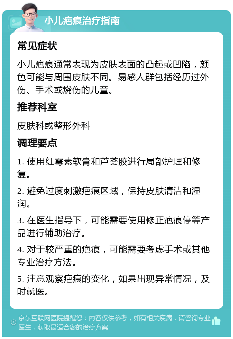 小儿疤痕治疗指南 常见症状 小儿疤痕通常表现为皮肤表面的凸起或凹陷，颜色可能与周围皮肤不同。易感人群包括经历过外伤、手术或烧伤的儿童。 推荐科室 皮肤科或整形外科 调理要点 1. 使用红霉素软膏和芦荟胶进行局部护理和修复。 2. 避免过度刺激疤痕区域，保持皮肤清洁和湿润。 3. 在医生指导下，可能需要使用修正疤痕停等产品进行辅助治疗。 4. 对于较严重的疤痕，可能需要考虑手术或其他专业治疗方法。 5. 注意观察疤痕的变化，如果出现异常情况，及时就医。