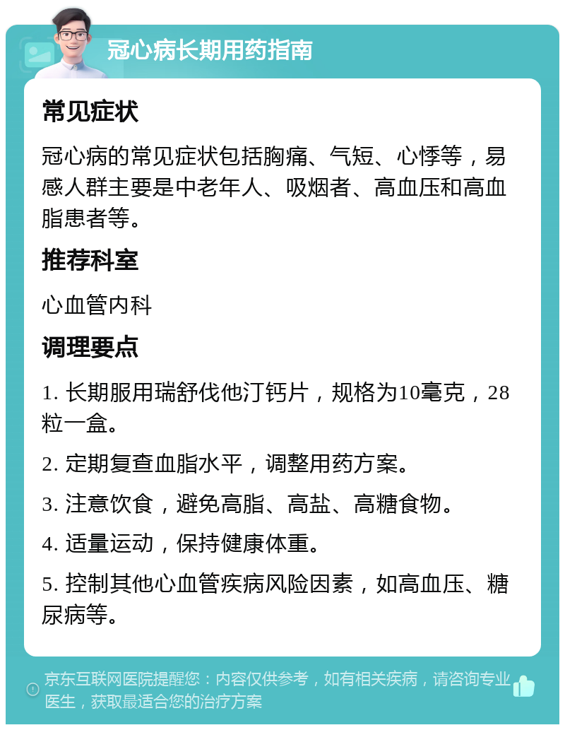 冠心病长期用药指南 常见症状 冠心病的常见症状包括胸痛、气短、心悸等，易感人群主要是中老年人、吸烟者、高血压和高血脂患者等。 推荐科室 心血管内科 调理要点 1. 长期服用瑞舒伐他汀钙片，规格为10毫克，28粒一盒。 2. 定期复查血脂水平，调整用药方案。 3. 注意饮食，避免高脂、高盐、高糖食物。 4. 适量运动，保持健康体重。 5. 控制其他心血管疾病风险因素，如高血压、糖尿病等。