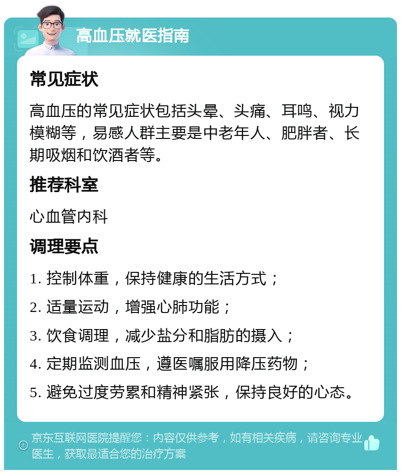 高血压就医指南 常见症状 高血压的常见症状包括头晕、头痛、耳鸣、视力模糊等，易感人群主要是中老年人、肥胖者、长期吸烟和饮酒者等。 推荐科室 心血管内科 调理要点 1. 控制体重，保持健康的生活方式； 2. 适量运动，增强心肺功能； 3. 饮食调理，减少盐分和脂肪的摄入； 4. 定期监测血压，遵医嘱服用降压药物； 5. 避免过度劳累和精神紧张，保持良好的心态。