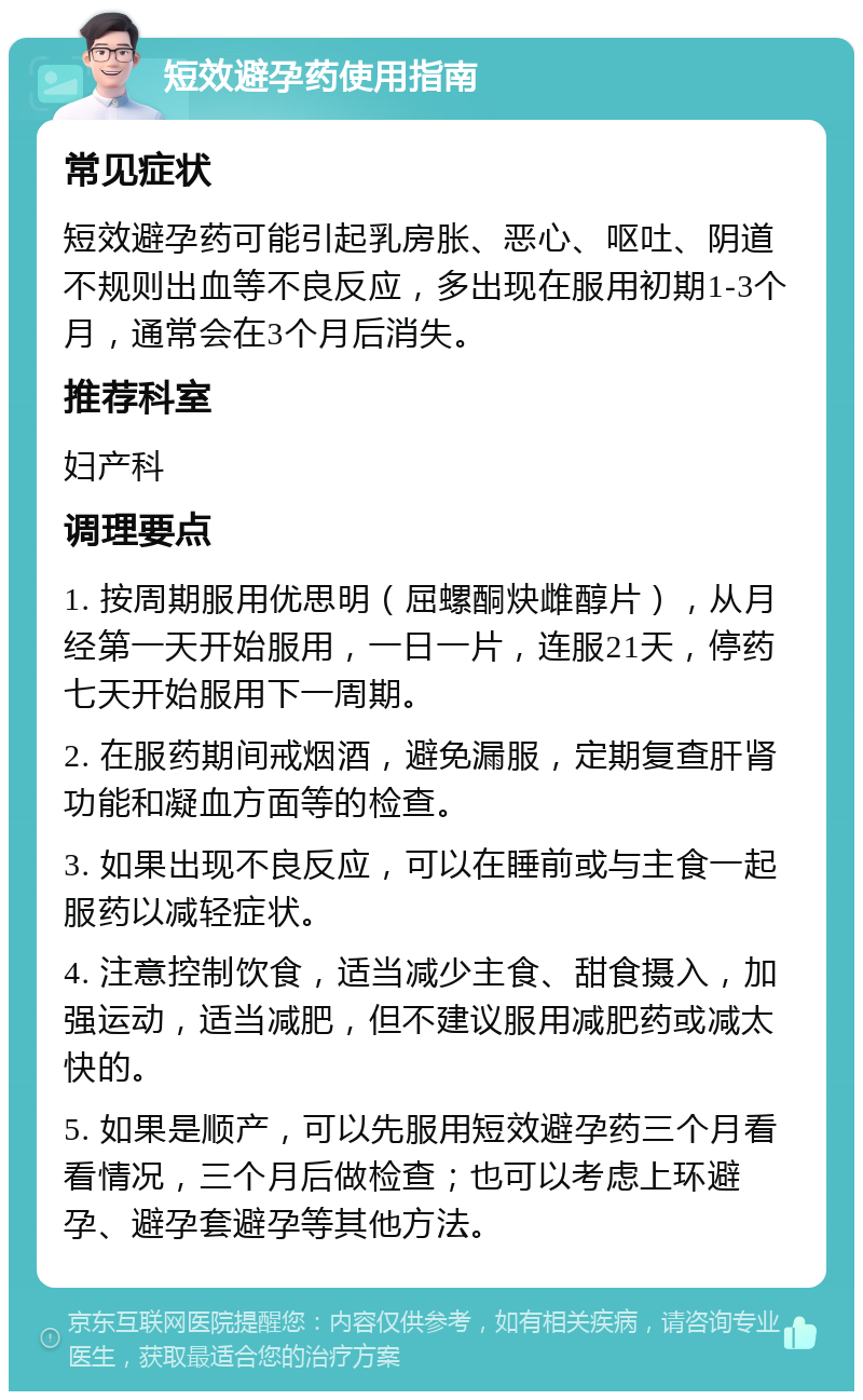 短效避孕药使用指南 常见症状 短效避孕药可能引起乳房胀、恶心、呕吐、阴道不规则出血等不良反应，多出现在服用初期1-3个月，通常会在3个月后消失。 推荐科室 妇产科 调理要点 1. 按周期服用优思明（屈螺酮炔雌醇片），从月经第一天开始服用，一日一片，连服21天，停药七天开始服用下一周期。 2. 在服药期间戒烟酒，避免漏服，定期复查肝肾功能和凝血方面等的检查。 3. 如果出现不良反应，可以在睡前或与主食一起服药以减轻症状。 4. 注意控制饮食，适当减少主食、甜食摄入，加强运动，适当减肥，但不建议服用减肥药或减太快的。 5. 如果是顺产，可以先服用短效避孕药三个月看看情况，三个月后做检查；也可以考虑上环避孕、避孕套避孕等其他方法。