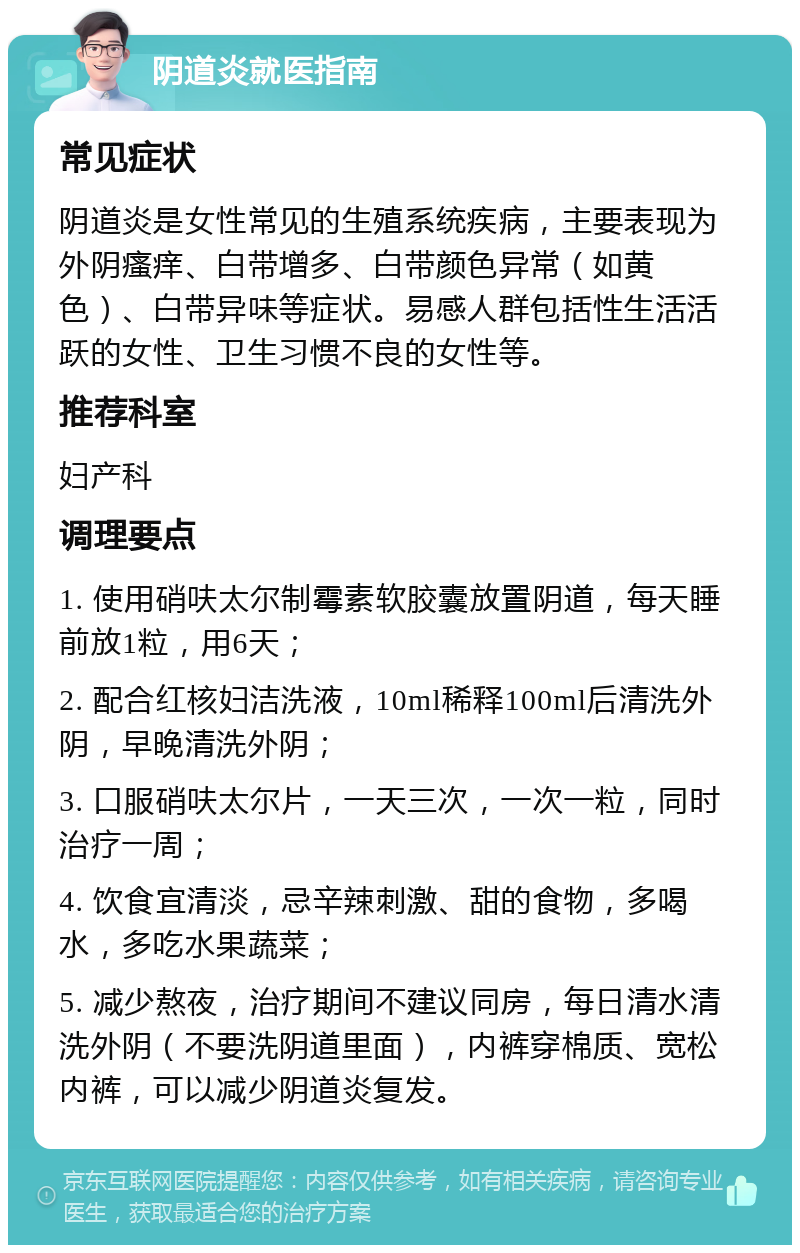 阴道炎就医指南 常见症状 阴道炎是女性常见的生殖系统疾病，主要表现为外阴瘙痒、白带增多、白带颜色异常（如黄色）、白带异味等症状。易感人群包括性生活活跃的女性、卫生习惯不良的女性等。 推荐科室 妇产科 调理要点 1. 使用硝呋太尔制霉素软胶囊放置阴道，每天睡前放1粒，用6天； 2. 配合红核妇洁洗液，10ml稀释100ml后清洗外阴，早晚清洗外阴； 3. 口服硝呋太尔片，一天三次，一次一粒，同时治疗一周； 4. 饮食宜清淡，忌辛辣刺激、甜的食物，多喝水，多吃水果蔬菜； 5. 减少熬夜，治疗期间不建议同房，每日清水清洗外阴（不要洗阴道里面），内裤穿棉质、宽松内裤，可以减少阴道炎复发。