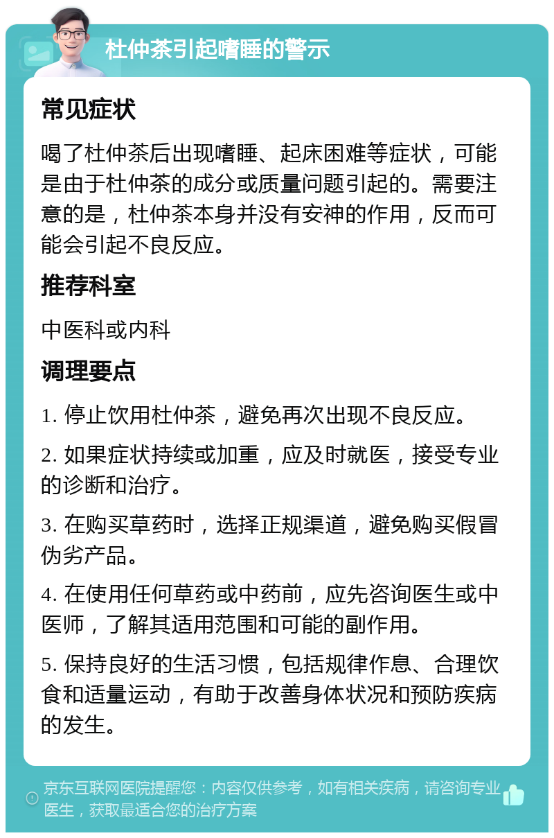 杜仲茶引起嗜睡的警示 常见症状 喝了杜仲茶后出现嗜睡、起床困难等症状，可能是由于杜仲茶的成分或质量问题引起的。需要注意的是，杜仲茶本身并没有安神的作用，反而可能会引起不良反应。 推荐科室 中医科或内科 调理要点 1. 停止饮用杜仲茶，避免再次出现不良反应。 2. 如果症状持续或加重，应及时就医，接受专业的诊断和治疗。 3. 在购买草药时，选择正规渠道，避免购买假冒伪劣产品。 4. 在使用任何草药或中药前，应先咨询医生或中医师，了解其适用范围和可能的副作用。 5. 保持良好的生活习惯，包括规律作息、合理饮食和适量运动，有助于改善身体状况和预防疾病的发生。