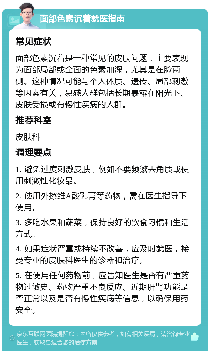 面部色素沉着就医指南 常见症状 面部色素沉着是一种常见的皮肤问题，主要表现为面部局部或全面的色素加深，尤其是在脸两侧。这种情况可能与个人体质、遗传、局部刺激等因素有关，易感人群包括长期暴露在阳光下、皮肤受损或有慢性疾病的人群。 推荐科室 皮肤科 调理要点 1. 避免过度刺激皮肤，例如不要频繁去角质或使用刺激性化妆品。 2. 使用外擦维A酸乳膏等药物，需在医生指导下使用。 3. 多吃水果和蔬菜，保持良好的饮食习惯和生活方式。 4. 如果症状严重或持续不改善，应及时就医，接受专业的皮肤科医生的诊断和治疗。 5. 在使用任何药物前，应告知医生是否有严重药物过敏史、药物严重不良反应、近期肝肾功能是否正常以及是否有慢性疾病等信息，以确保用药安全。