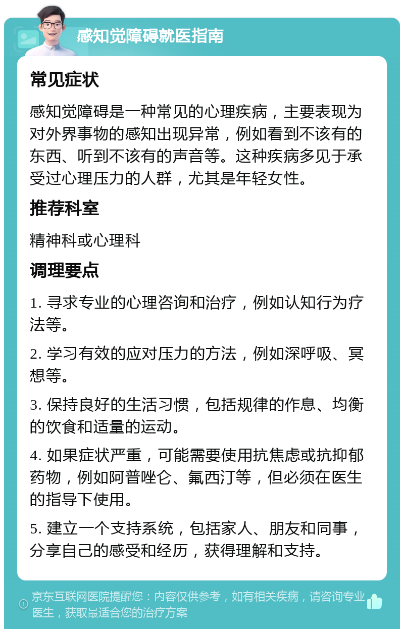 感知觉障碍就医指南 常见症状 感知觉障碍是一种常见的心理疾病，主要表现为对外界事物的感知出现异常，例如看到不该有的东西、听到不该有的声音等。这种疾病多见于承受过心理压力的人群，尤其是年轻女性。 推荐科室 精神科或心理科 调理要点 1. 寻求专业的心理咨询和治疗，例如认知行为疗法等。 2. 学习有效的应对压力的方法，例如深呼吸、冥想等。 3. 保持良好的生活习惯，包括规律的作息、均衡的饮食和适量的运动。 4. 如果症状严重，可能需要使用抗焦虑或抗抑郁药物，例如阿普唑仑、氟西汀等，但必须在医生的指导下使用。 5. 建立一个支持系统，包括家人、朋友和同事，分享自己的感受和经历，获得理解和支持。