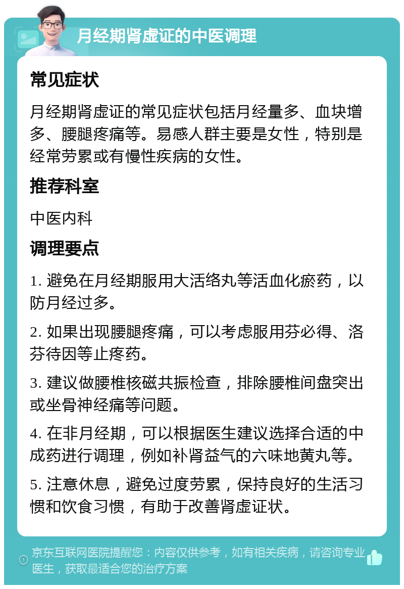 月经期肾虚证的中医调理 常见症状 月经期肾虚证的常见症状包括月经量多、血块增多、腰腿疼痛等。易感人群主要是女性，特别是经常劳累或有慢性疾病的女性。 推荐科室 中医内科 调理要点 1. 避免在月经期服用大活络丸等活血化瘀药，以防月经过多。 2. 如果出现腰腿疼痛，可以考虑服用芬必得、洛芬待因等止疼药。 3. 建议做腰椎核磁共振检查，排除腰椎间盘突出或坐骨神经痛等问题。 4. 在非月经期，可以根据医生建议选择合适的中成药进行调理，例如补肾益气的六味地黄丸等。 5. 注意休息，避免过度劳累，保持良好的生活习惯和饮食习惯，有助于改善肾虚证状。