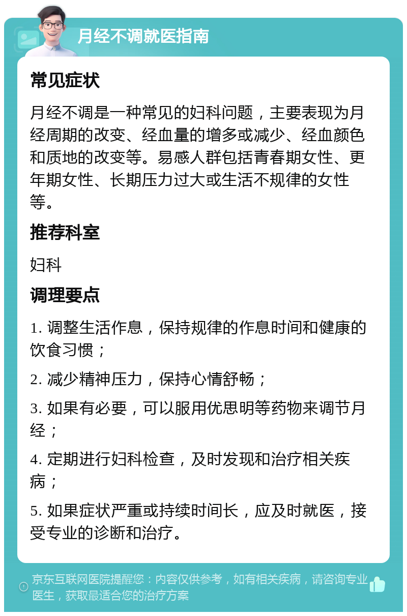 月经不调就医指南 常见症状 月经不调是一种常见的妇科问题，主要表现为月经周期的改变、经血量的增多或减少、经血颜色和质地的改变等。易感人群包括青春期女性、更年期女性、长期压力过大或生活不规律的女性等。 推荐科室 妇科 调理要点 1. 调整生活作息，保持规律的作息时间和健康的饮食习惯； 2. 减少精神压力，保持心情舒畅； 3. 如果有必要，可以服用优思明等药物来调节月经； 4. 定期进行妇科检查，及时发现和治疗相关疾病； 5. 如果症状严重或持续时间长，应及时就医，接受专业的诊断和治疗。