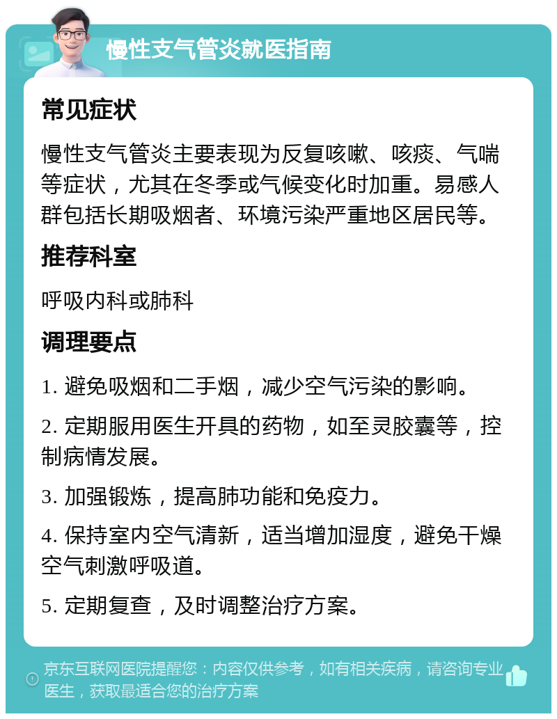 慢性支气管炎就医指南 常见症状 慢性支气管炎主要表现为反复咳嗽、咳痰、气喘等症状，尤其在冬季或气候变化时加重。易感人群包括长期吸烟者、环境污染严重地区居民等。 推荐科室 呼吸内科或肺科 调理要点 1. 避免吸烟和二手烟，减少空气污染的影响。 2. 定期服用医生开具的药物，如至灵胶囊等，控制病情发展。 3. 加强锻炼，提高肺功能和免疫力。 4. 保持室内空气清新，适当增加湿度，避免干燥空气刺激呼吸道。 5. 定期复查，及时调整治疗方案。