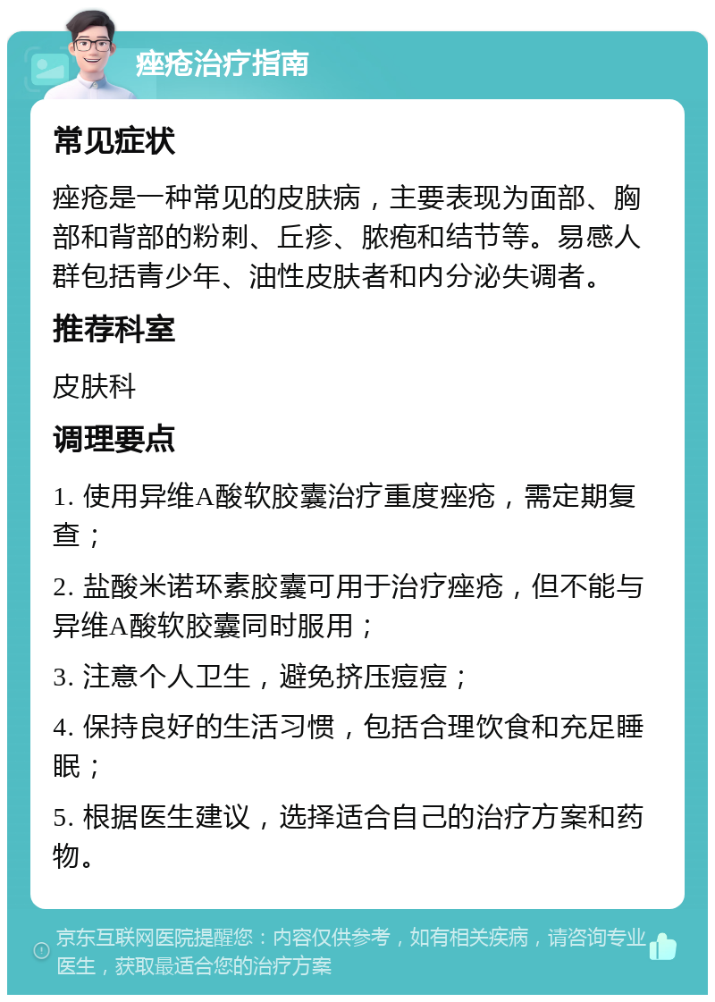 痤疮治疗指南 常见症状 痤疮是一种常见的皮肤病，主要表现为面部、胸部和背部的粉刺、丘疹、脓疱和结节等。易感人群包括青少年、油性皮肤者和内分泌失调者。 推荐科室 皮肤科 调理要点 1. 使用异维A酸软胶囊治疗重度痤疮，需定期复查； 2. 盐酸米诺环素胶囊可用于治疗痤疮，但不能与异维A酸软胶囊同时服用； 3. 注意个人卫生，避免挤压痘痘； 4. 保持良好的生活习惯，包括合理饮食和充足睡眠； 5. 根据医生建议，选择适合自己的治疗方案和药物。