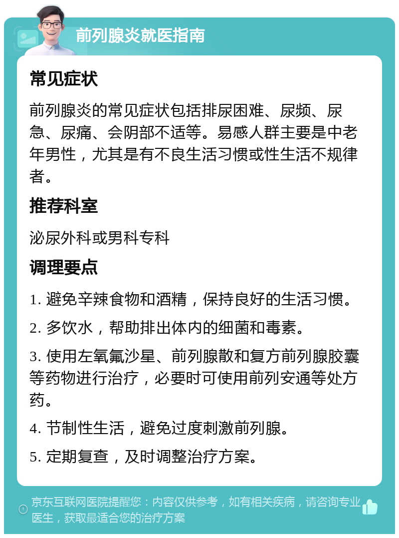 前列腺炎就医指南 常见症状 前列腺炎的常见症状包括排尿困难、尿频、尿急、尿痛、会阴部不适等。易感人群主要是中老年男性，尤其是有不良生活习惯或性生活不规律者。 推荐科室 泌尿外科或男科专科 调理要点 1. 避免辛辣食物和酒精，保持良好的生活习惯。 2. 多饮水，帮助排出体内的细菌和毒素。 3. 使用左氧氟沙星、前列腺散和复方前列腺胶囊等药物进行治疗，必要时可使用前列安通等处方药。 4. 节制性生活，避免过度刺激前列腺。 5. 定期复查，及时调整治疗方案。