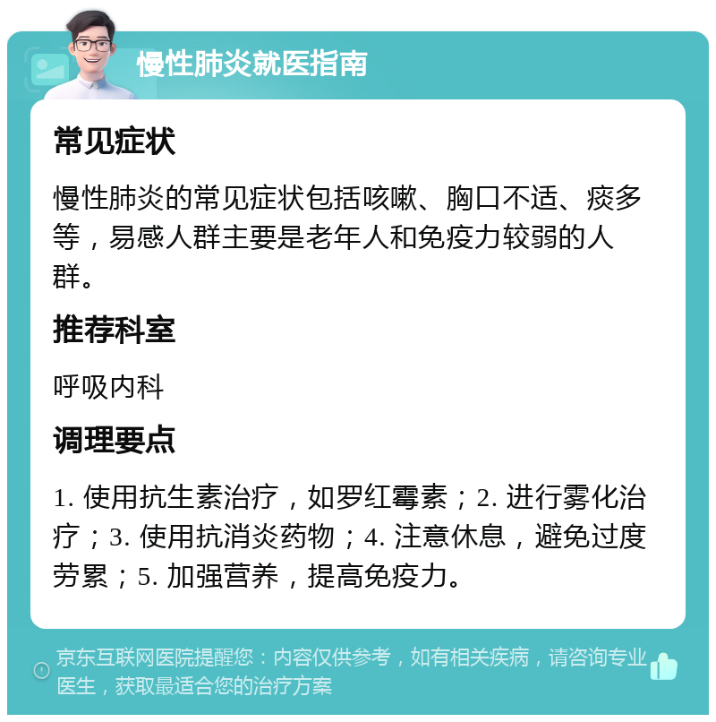 慢性肺炎就医指南 常见症状 慢性肺炎的常见症状包括咳嗽、胸口不适、痰多等，易感人群主要是老年人和免疫力较弱的人群。 推荐科室 呼吸内科 调理要点 1. 使用抗生素治疗，如罗红霉素；2. 进行雾化治疗；3. 使用抗消炎药物；4. 注意休息，避免过度劳累；5. 加强营养，提高免疫力。