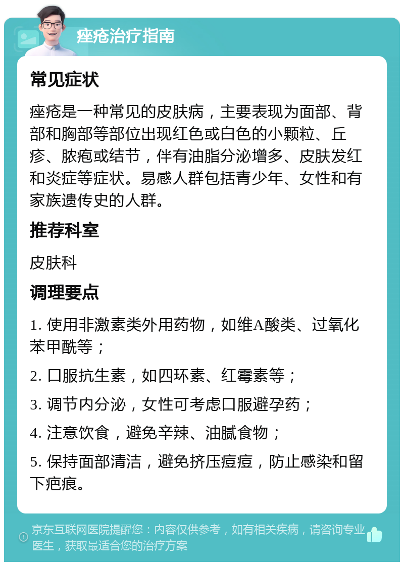 痤疮治疗指南 常见症状 痤疮是一种常见的皮肤病，主要表现为面部、背部和胸部等部位出现红色或白色的小颗粒、丘疹、脓疱或结节，伴有油脂分泌增多、皮肤发红和炎症等症状。易感人群包括青少年、女性和有家族遗传史的人群。 推荐科室 皮肤科 调理要点 1. 使用非激素类外用药物，如维A酸类、过氧化苯甲酰等； 2. 口服抗生素，如四环素、红霉素等； 3. 调节内分泌，女性可考虑口服避孕药； 4. 注意饮食，避免辛辣、油腻食物； 5. 保持面部清洁，避免挤压痘痘，防止感染和留下疤痕。