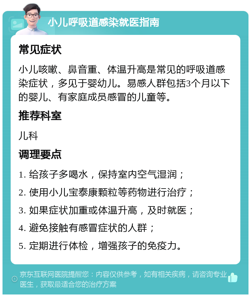 小儿呼吸道感染就医指南 常见症状 小儿咳嗽、鼻音重、体温升高是常见的呼吸道感染症状，多见于婴幼儿。易感人群包括3个月以下的婴儿、有家庭成员感冒的儿童等。 推荐科室 儿科 调理要点 1. 给孩子多喝水，保持室内空气湿润； 2. 使用小儿宝泰康颗粒等药物进行治疗； 3. 如果症状加重或体温升高，及时就医； 4. 避免接触有感冒症状的人群； 5. 定期进行体检，增强孩子的免疫力。