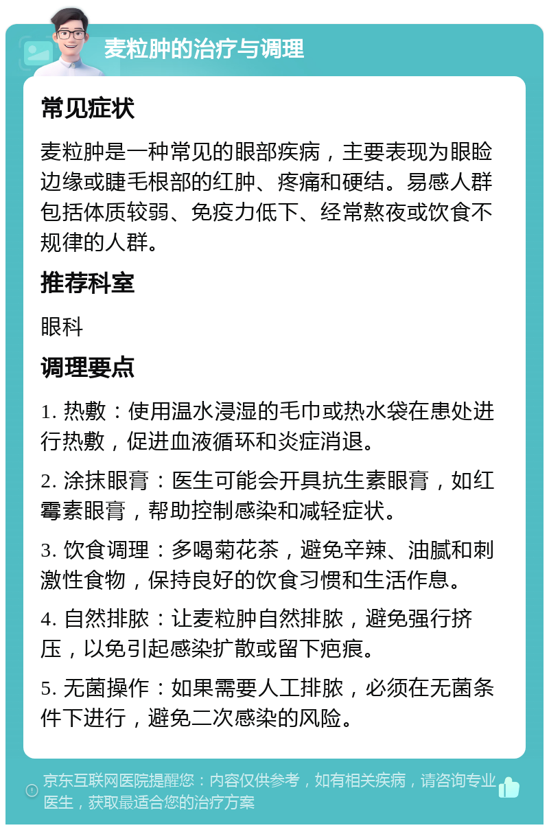 麦粒肿的治疗与调理 常见症状 麦粒肿是一种常见的眼部疾病，主要表现为眼睑边缘或睫毛根部的红肿、疼痛和硬结。易感人群包括体质较弱、免疫力低下、经常熬夜或饮食不规律的人群。 推荐科室 眼科 调理要点 1. 热敷：使用温水浸湿的毛巾或热水袋在患处进行热敷，促进血液循环和炎症消退。 2. 涂抹眼膏：医生可能会开具抗生素眼膏，如红霉素眼膏，帮助控制感染和减轻症状。 3. 饮食调理：多喝菊花茶，避免辛辣、油腻和刺激性食物，保持良好的饮食习惯和生活作息。 4. 自然排脓：让麦粒肿自然排脓，避免强行挤压，以免引起感染扩散或留下疤痕。 5. 无菌操作：如果需要人工排脓，必须在无菌条件下进行，避免二次感染的风险。