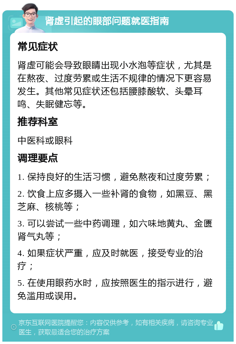 肾虚引起的眼部问题就医指南 常见症状 肾虚可能会导致眼睛出现小水泡等症状，尤其是在熬夜、过度劳累或生活不规律的情况下更容易发生。其他常见症状还包括腰膝酸软、头晕耳鸣、失眠健忘等。 推荐科室 中医科或眼科 调理要点 1. 保持良好的生活习惯，避免熬夜和过度劳累； 2. 饮食上应多摄入一些补肾的食物，如黑豆、黑芝麻、核桃等； 3. 可以尝试一些中药调理，如六味地黄丸、金匮肾气丸等； 4. 如果症状严重，应及时就医，接受专业的治疗； 5. 在使用眼药水时，应按照医生的指示进行，避免滥用或误用。