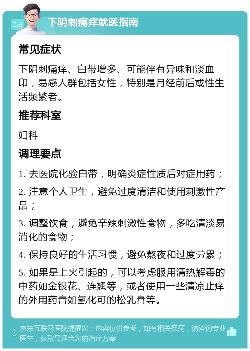 下阴刺痛痒就医指南 常见症状 下阴刺痛痒、白带增多、可能伴有异味和淡血印，易感人群包括女性，特别是月经前后或性生活频繁者。 推荐科室 妇科 调理要点 1. 去医院化验白带，明确炎症性质后对症用药； 2. 注意个人卫生，避免过度清洁和使用刺激性产品； 3. 调整饮食，避免辛辣刺激性食物，多吃清淡易消化的食物； 4. 保持良好的生活习惯，避免熬夜和过度劳累； 5. 如果是上火引起的，可以考虑服用清热解毒的中药如金银花、连翘等，或者使用一些清凉止痒的外用药膏如氢化可的松乳膏等。