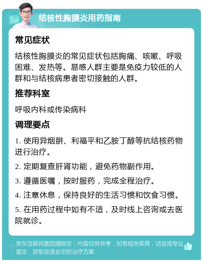 结核性胸膜炎用药指南 常见症状 结核性胸膜炎的常见症状包括胸痛、咳嗽、呼吸困难、发热等。易感人群主要是免疫力较低的人群和与结核病患者密切接触的人群。 推荐科室 呼吸内科或传染病科 调理要点 1. 使用异烟肼、利福平和乙胺丁醇等抗结核药物进行治疗。 2. 定期复查肝肾功能，避免药物副作用。 3. 遵循医嘱，按时服药，完成全程治疗。 4. 注意休息，保持良好的生活习惯和饮食习惯。 5. 在用药过程中如有不适，及时线上咨询或去医院就诊。