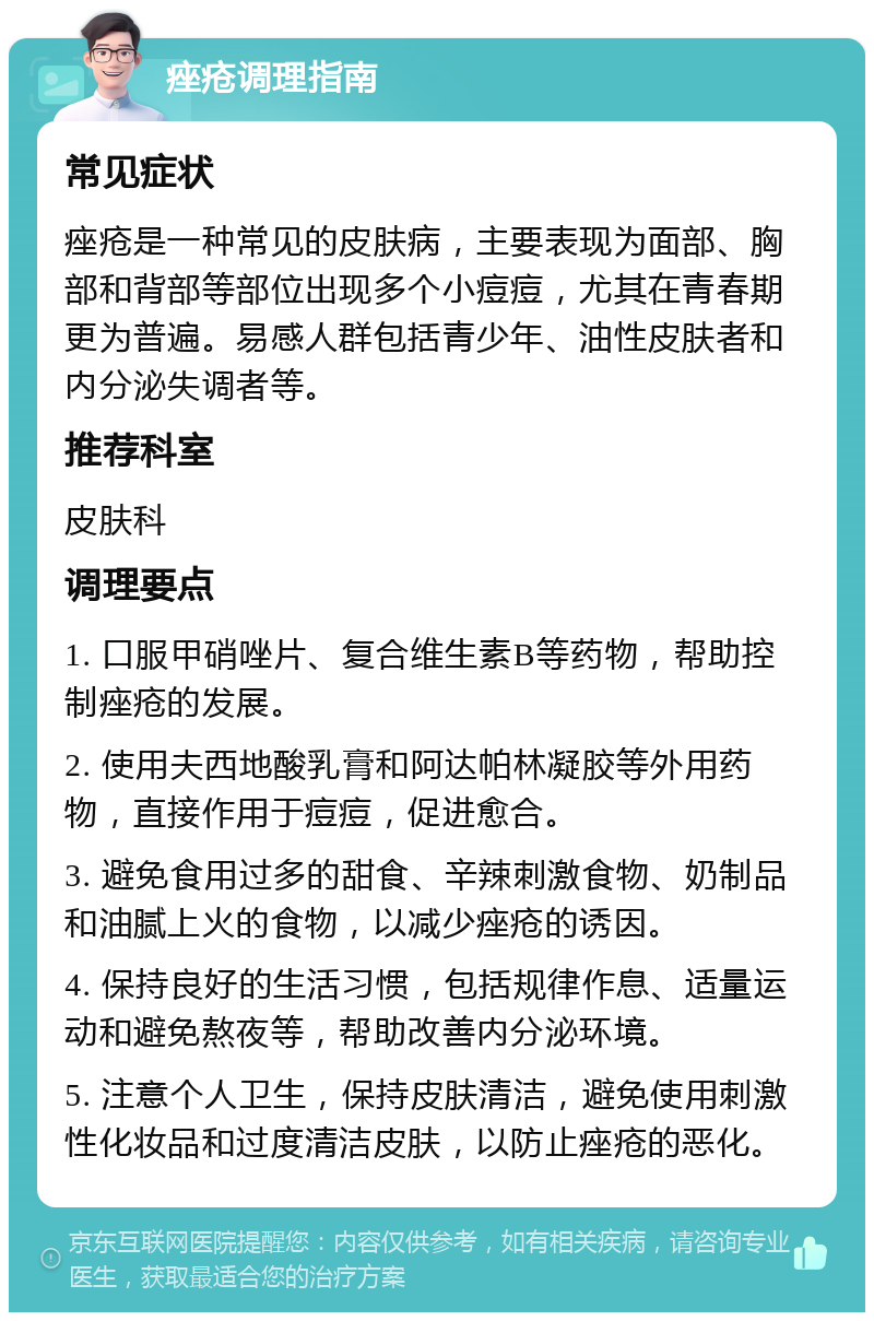 痤疮调理指南 常见症状 痤疮是一种常见的皮肤病，主要表现为面部、胸部和背部等部位出现多个小痘痘，尤其在青春期更为普遍。易感人群包括青少年、油性皮肤者和内分泌失调者等。 推荐科室 皮肤科 调理要点 1. 口服甲硝唑片、复合维生素B等药物，帮助控制痤疮的发展。 2. 使用夫西地酸乳膏和阿达帕林凝胶等外用药物，直接作用于痘痘，促进愈合。 3. 避免食用过多的甜食、辛辣刺激食物、奶制品和油腻上火的食物，以减少痤疮的诱因。 4. 保持良好的生活习惯，包括规律作息、适量运动和避免熬夜等，帮助改善内分泌环境。 5. 注意个人卫生，保持皮肤清洁，避免使用刺激性化妆品和过度清洁皮肤，以防止痤疮的恶化。