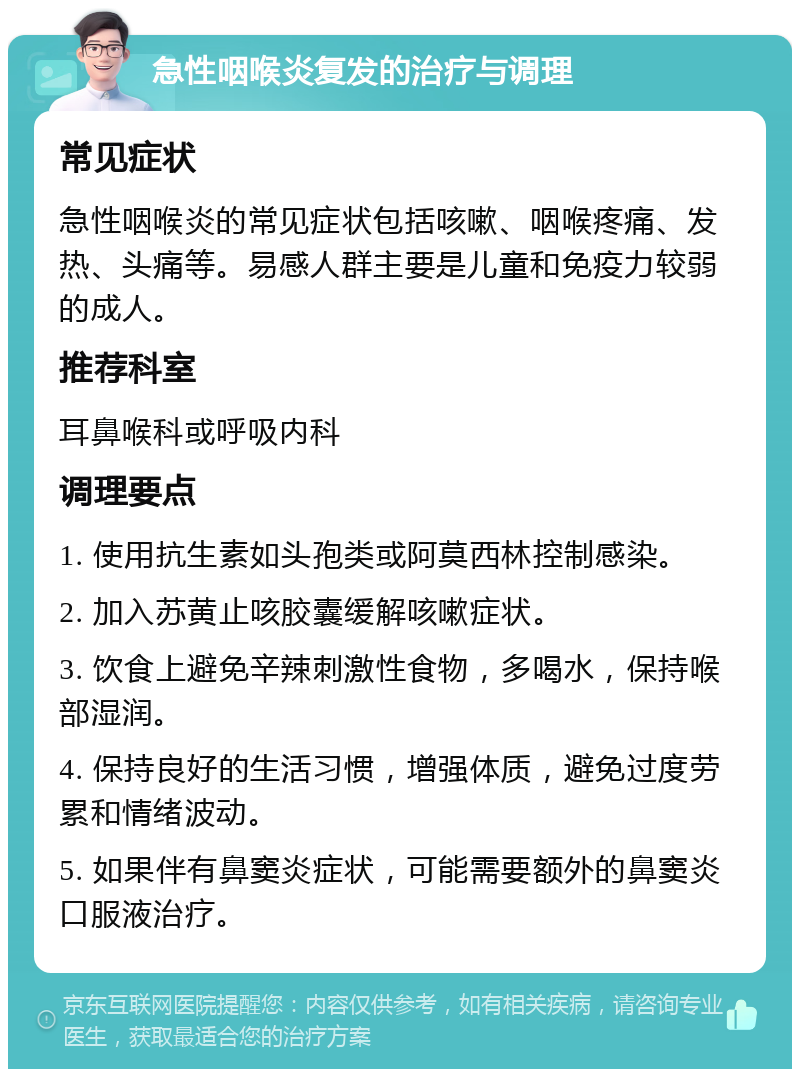 急性咽喉炎复发的治疗与调理 常见症状 急性咽喉炎的常见症状包括咳嗽、咽喉疼痛、发热、头痛等。易感人群主要是儿童和免疫力较弱的成人。 推荐科室 耳鼻喉科或呼吸内科 调理要点 1. 使用抗生素如头孢类或阿莫西林控制感染。 2. 加入苏黄止咳胶囊缓解咳嗽症状。 3. 饮食上避免辛辣刺激性食物，多喝水，保持喉部湿润。 4. 保持良好的生活习惯，增强体质，避免过度劳累和情绪波动。 5. 如果伴有鼻窦炎症状，可能需要额外的鼻窦炎口服液治疗。