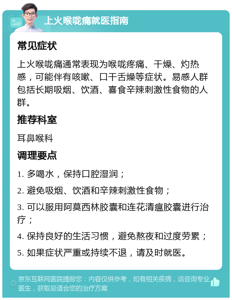 上火喉咙痛就医指南 常见症状 上火喉咙痛通常表现为喉咙疼痛、干燥、灼热感，可能伴有咳嗽、口干舌燥等症状。易感人群包括长期吸烟、饮酒、喜食辛辣刺激性食物的人群。 推荐科室 耳鼻喉科 调理要点 1. 多喝水，保持口腔湿润； 2. 避免吸烟、饮酒和辛辣刺激性食物； 3. 可以服用阿莫西林胶囊和连花清瘟胶囊进行治疗； 4. 保持良好的生活习惯，避免熬夜和过度劳累； 5. 如果症状严重或持续不退，请及时就医。