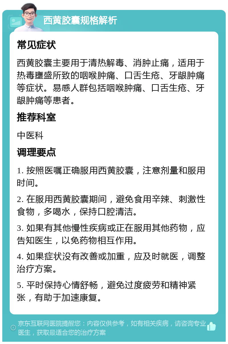 西黄胶囊规格解析 常见症状 西黄胶囊主要用于清热解毒、消肿止痛，适用于热毒壅盛所致的咽喉肿痛、口舌生疮、牙龈肿痛等症状。易感人群包括咽喉肿痛、口舌生疮、牙龈肿痛等患者。 推荐科室 中医科 调理要点 1. 按照医嘱正确服用西黄胶囊，注意剂量和服用时间。 2. 在服用西黄胶囊期间，避免食用辛辣、刺激性食物，多喝水，保持口腔清洁。 3. 如果有其他慢性疾病或正在服用其他药物，应告知医生，以免药物相互作用。 4. 如果症状没有改善或加重，应及时就医，调整治疗方案。 5. 平时保持心情舒畅，避免过度疲劳和精神紧张，有助于加速康复。