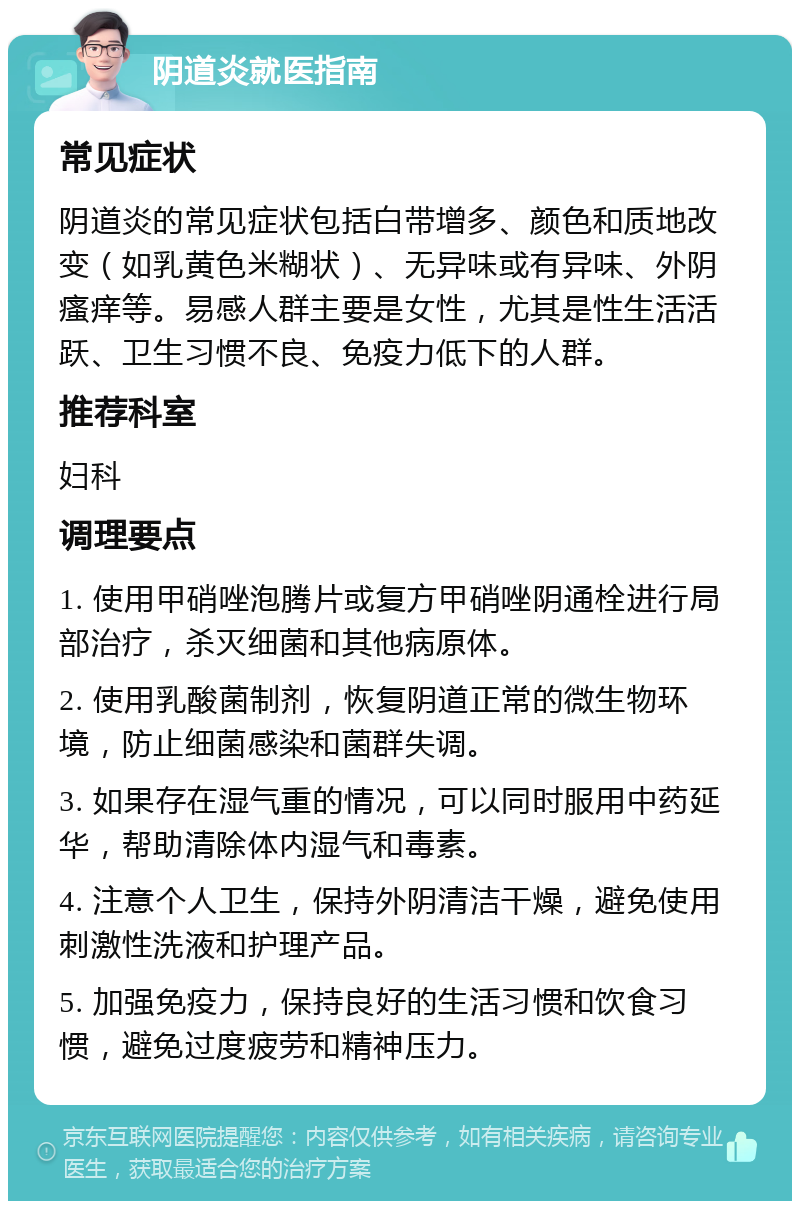 阴道炎就医指南 常见症状 阴道炎的常见症状包括白带增多、颜色和质地改变（如乳黄色米糊状）、无异味或有异味、外阴瘙痒等。易感人群主要是女性，尤其是性生活活跃、卫生习惯不良、免疫力低下的人群。 推荐科室 妇科 调理要点 1. 使用甲硝唑泡腾片或复方甲硝唑阴通栓进行局部治疗，杀灭细菌和其他病原体。 2. 使用乳酸菌制剂，恢复阴道正常的微生物环境，防止细菌感染和菌群失调。 3. 如果存在湿气重的情况，可以同时服用中药延华，帮助清除体内湿气和毒素。 4. 注意个人卫生，保持外阴清洁干燥，避免使用刺激性洗液和护理产品。 5. 加强免疫力，保持良好的生活习惯和饮食习惯，避免过度疲劳和精神压力。