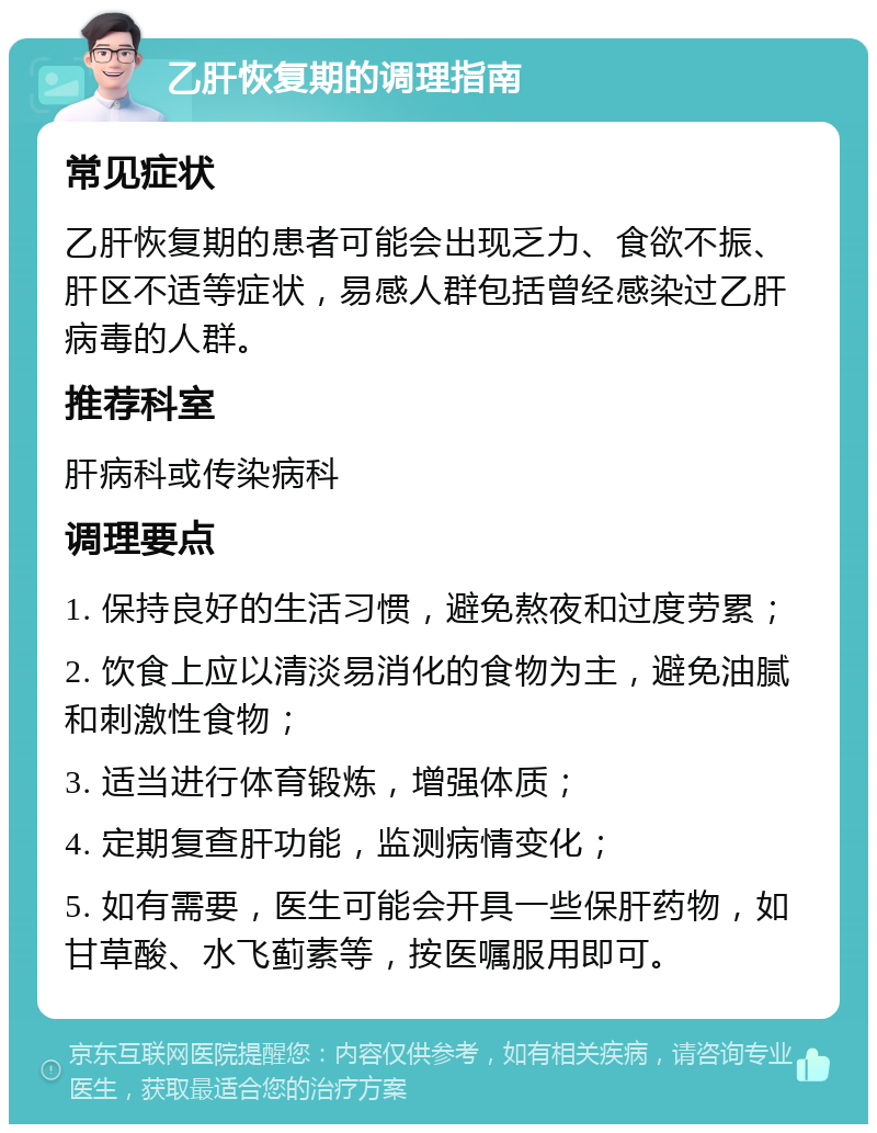 乙肝恢复期的调理指南 常见症状 乙肝恢复期的患者可能会出现乏力、食欲不振、肝区不适等症状，易感人群包括曾经感染过乙肝病毒的人群。 推荐科室 肝病科或传染病科 调理要点 1. 保持良好的生活习惯，避免熬夜和过度劳累； 2. 饮食上应以清淡易消化的食物为主，避免油腻和刺激性食物； 3. 适当进行体育锻炼，增强体质； 4. 定期复查肝功能，监测病情变化； 5. 如有需要，医生可能会开具一些保肝药物，如甘草酸、水飞蓟素等，按医嘱服用即可。