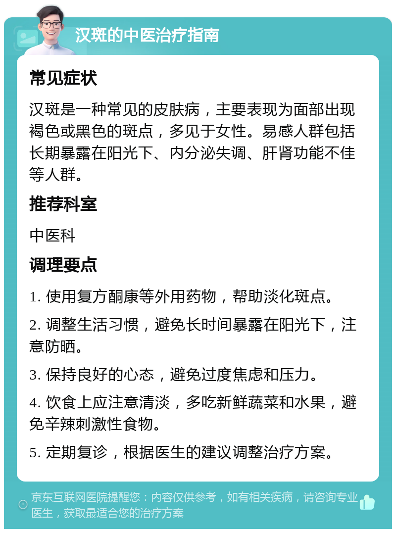 汉斑的中医治疗指南 常见症状 汉斑是一种常见的皮肤病，主要表现为面部出现褐色或黑色的斑点，多见于女性。易感人群包括长期暴露在阳光下、内分泌失调、肝肾功能不佳等人群。 推荐科室 中医科 调理要点 1. 使用复方酮康等外用药物，帮助淡化斑点。 2. 调整生活习惯，避免长时间暴露在阳光下，注意防晒。 3. 保持良好的心态，避免过度焦虑和压力。 4. 饮食上应注意清淡，多吃新鲜蔬菜和水果，避免辛辣刺激性食物。 5. 定期复诊，根据医生的建议调整治疗方案。