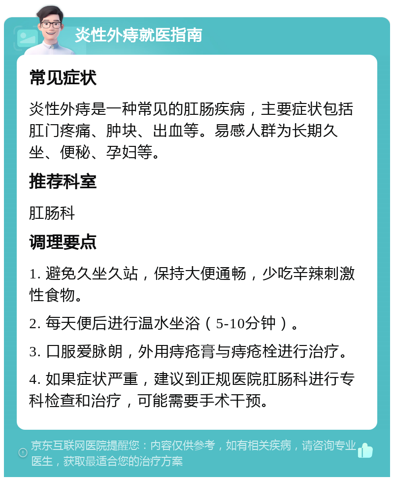 炎性外痔就医指南 常见症状 炎性外痔是一种常见的肛肠疾病，主要症状包括肛门疼痛、肿块、出血等。易感人群为长期久坐、便秘、孕妇等。 推荐科室 肛肠科 调理要点 1. 避免久坐久站，保持大便通畅，少吃辛辣刺激性食物。 2. 每天便后进行温水坐浴（5-10分钟）。 3. 口服爱脉朗，外用痔疮膏与痔疮栓进行治疗。 4. 如果症状严重，建议到正规医院肛肠科进行专科检查和治疗，可能需要手术干预。