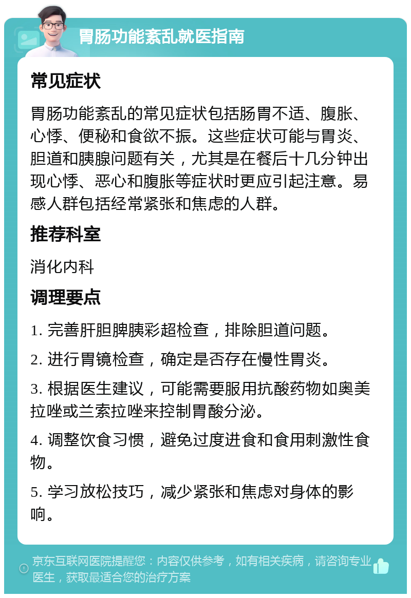 胃肠功能紊乱就医指南 常见症状 胃肠功能紊乱的常见症状包括肠胃不适、腹胀、心悸、便秘和食欲不振。这些症状可能与胃炎、胆道和胰腺问题有关，尤其是在餐后十几分钟出现心悸、恶心和腹胀等症状时更应引起注意。易感人群包括经常紧张和焦虑的人群。 推荐科室 消化内科 调理要点 1. 完善肝胆脾胰彩超检查，排除胆道问题。 2. 进行胃镜检查，确定是否存在慢性胃炎。 3. 根据医生建议，可能需要服用抗酸药物如奥美拉唑或兰索拉唑来控制胃酸分泌。 4. 调整饮食习惯，避免过度进食和食用刺激性食物。 5. 学习放松技巧，减少紧张和焦虑对身体的影响。