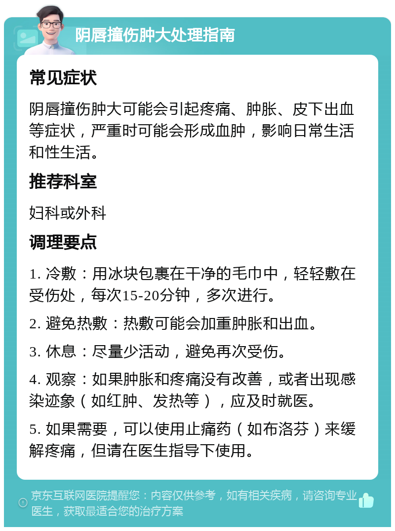 阴唇撞伤肿大处理指南 常见症状 阴唇撞伤肿大可能会引起疼痛、肿胀、皮下出血等症状，严重时可能会形成血肿，影响日常生活和性生活。 推荐科室 妇科或外科 调理要点 1. 冷敷：用冰块包裹在干净的毛巾中，轻轻敷在受伤处，每次15-20分钟，多次进行。 2. 避免热敷：热敷可能会加重肿胀和出血。 3. 休息：尽量少活动，避免再次受伤。 4. 观察：如果肿胀和疼痛没有改善，或者出现感染迹象（如红肿、发热等），应及时就医。 5. 如果需要，可以使用止痛药（如布洛芬）来缓解疼痛，但请在医生指导下使用。