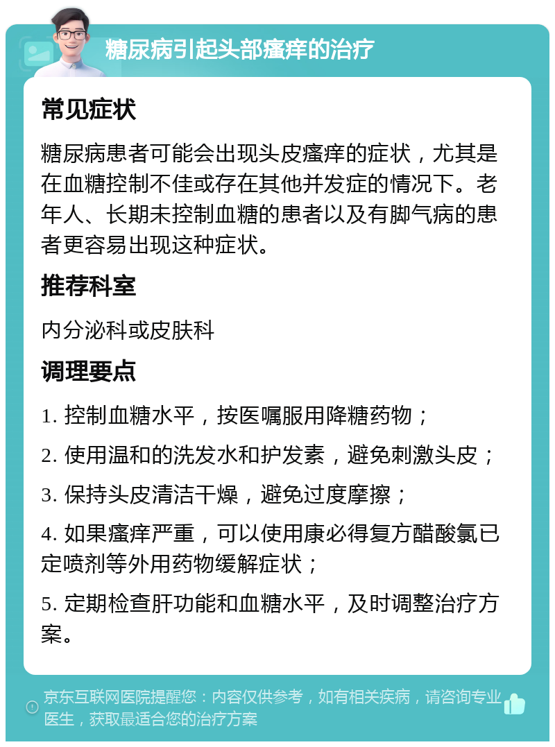 糖尿病引起头部瘙痒的治疗 常见症状 糖尿病患者可能会出现头皮瘙痒的症状，尤其是在血糖控制不佳或存在其他并发症的情况下。老年人、长期未控制血糖的患者以及有脚气病的患者更容易出现这种症状。 推荐科室 内分泌科或皮肤科 调理要点 1. 控制血糖水平，按医嘱服用降糖药物； 2. 使用温和的洗发水和护发素，避免刺激头皮； 3. 保持头皮清洁干燥，避免过度摩擦； 4. 如果瘙痒严重，可以使用康必得复方醋酸氯已定喷剂等外用药物缓解症状； 5. 定期检查肝功能和血糖水平，及时调整治疗方案。