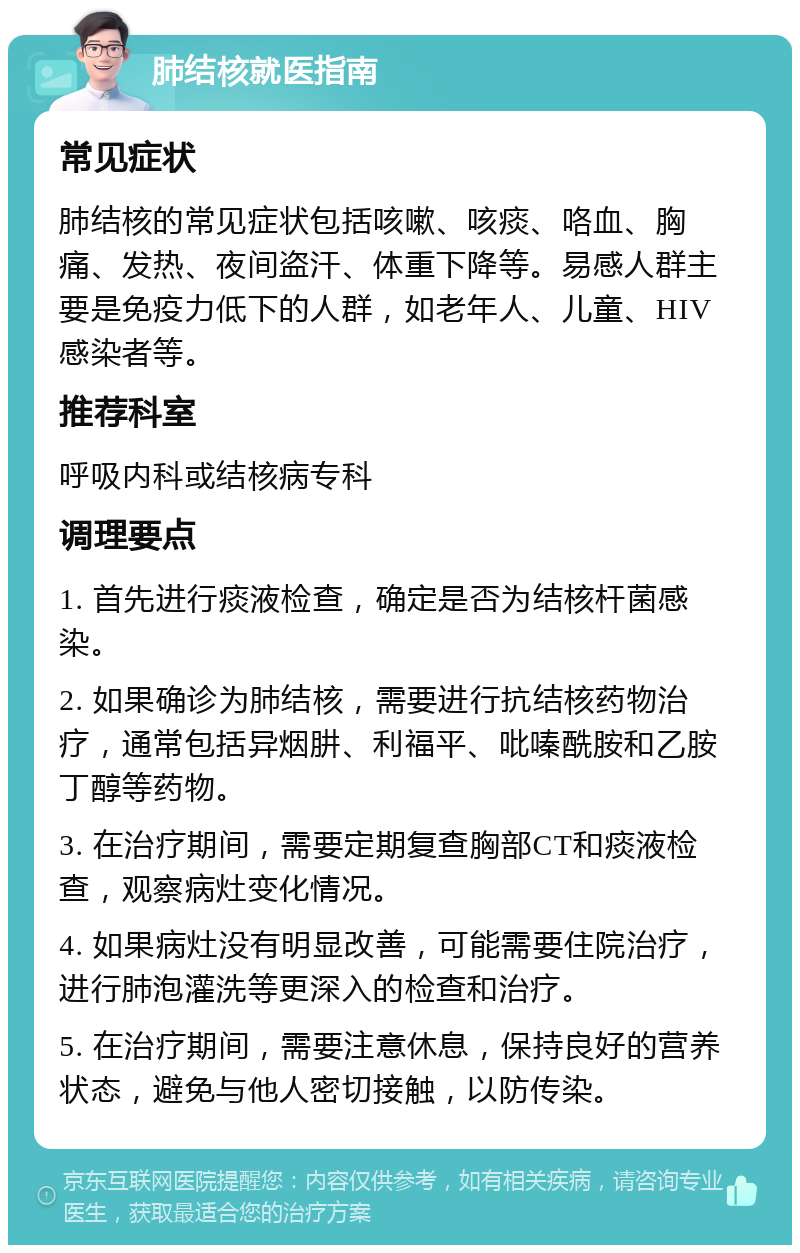 肺结核就医指南 常见症状 肺结核的常见症状包括咳嗽、咳痰、咯血、胸痛、发热、夜间盗汗、体重下降等。易感人群主要是免疫力低下的人群，如老年人、儿童、HIV感染者等。 推荐科室 呼吸内科或结核病专科 调理要点 1. 首先进行痰液检查，确定是否为结核杆菌感染。 2. 如果确诊为肺结核，需要进行抗结核药物治疗，通常包括异烟肼、利福平、吡嗪酰胺和乙胺丁醇等药物。 3. 在治疗期间，需要定期复查胸部CT和痰液检查，观察病灶变化情况。 4. 如果病灶没有明显改善，可能需要住院治疗，进行肺泡灌洗等更深入的检查和治疗。 5. 在治疗期间，需要注意休息，保持良好的营养状态，避免与他人密切接触，以防传染。