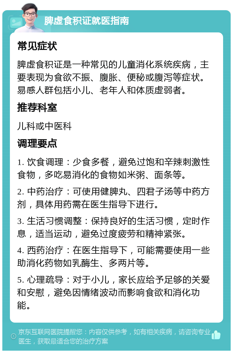 脾虚食积证就医指南 常见症状 脾虚食积证是一种常见的儿童消化系统疾病，主要表现为食欲不振、腹胀、便秘或腹泻等症状。易感人群包括小儿、老年人和体质虚弱者。 推荐科室 儿科或中医科 调理要点 1. 饮食调理：少食多餐，避免过饱和辛辣刺激性食物，多吃易消化的食物如米粥、面条等。 2. 中药治疗：可使用健脾丸、四君子汤等中药方剂，具体用药需在医生指导下进行。 3. 生活习惯调整：保持良好的生活习惯，定时作息，适当运动，避免过度疲劳和精神紧张。 4. 西药治疗：在医生指导下，可能需要使用一些助消化药物如乳酶生、多两片等。 5. 心理疏导：对于小儿，家长应给予足够的关爱和安慰，避免因情绪波动而影响食欲和消化功能。