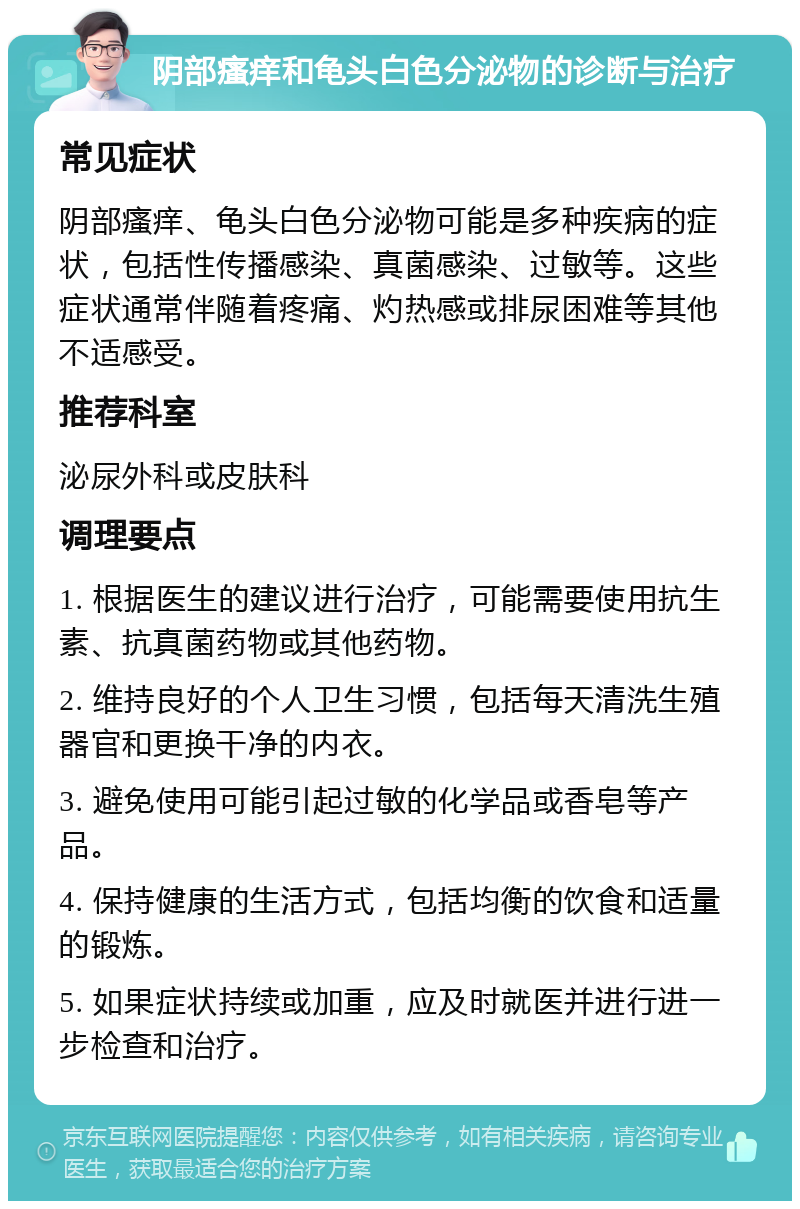 阴部瘙痒和龟头白色分泌物的诊断与治疗 常见症状 阴部瘙痒、龟头白色分泌物可能是多种疾病的症状，包括性传播感染、真菌感染、过敏等。这些症状通常伴随着疼痛、灼热感或排尿困难等其他不适感受。 推荐科室 泌尿外科或皮肤科 调理要点 1. 根据医生的建议进行治疗，可能需要使用抗生素、抗真菌药物或其他药物。 2. 维持良好的个人卫生习惯，包括每天清洗生殖器官和更换干净的内衣。 3. 避免使用可能引起过敏的化学品或香皂等产品。 4. 保持健康的生活方式，包括均衡的饮食和适量的锻炼。 5. 如果症状持续或加重，应及时就医并进行进一步检查和治疗。