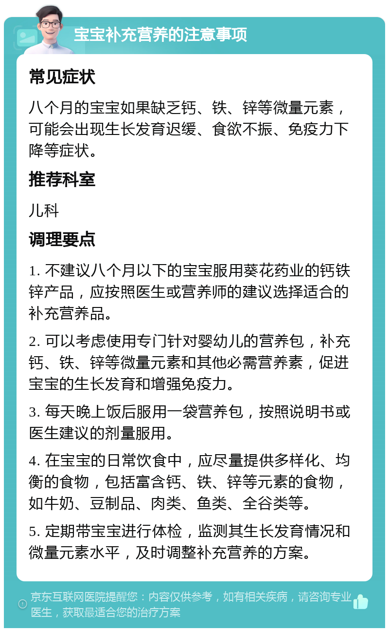 宝宝补充营养的注意事项 常见症状 八个月的宝宝如果缺乏钙、铁、锌等微量元素，可能会出现生长发育迟缓、食欲不振、免疫力下降等症状。 推荐科室 儿科 调理要点 1. 不建议八个月以下的宝宝服用葵花药业的钙铁锌产品，应按照医生或营养师的建议选择适合的补充营养品。 2. 可以考虑使用专门针对婴幼儿的营养包，补充钙、铁、锌等微量元素和其他必需营养素，促进宝宝的生长发育和增强免疫力。 3. 每天晚上饭后服用一袋营养包，按照说明书或医生建议的剂量服用。 4. 在宝宝的日常饮食中，应尽量提供多样化、均衡的食物，包括富含钙、铁、锌等元素的食物，如牛奶、豆制品、肉类、鱼类、全谷类等。 5. 定期带宝宝进行体检，监测其生长发育情况和微量元素水平，及时调整补充营养的方案。