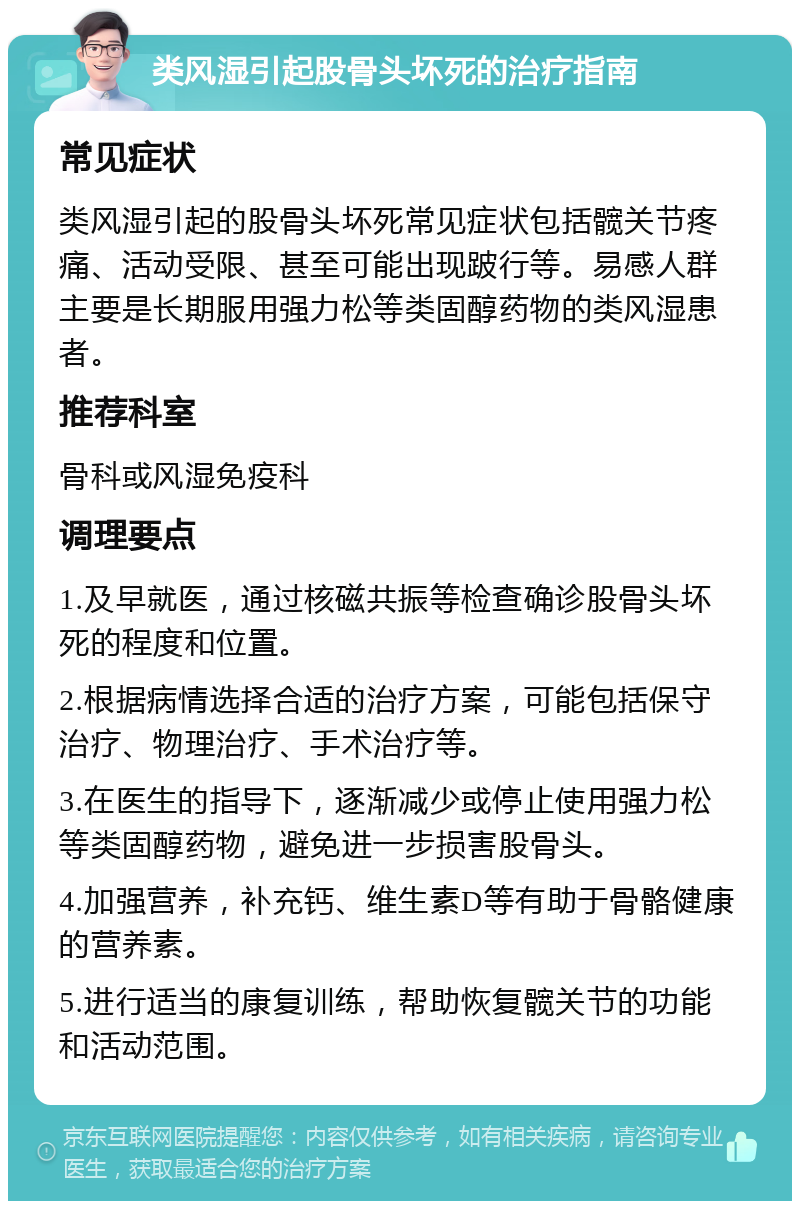 类风湿引起股骨头坏死的治疗指南 常见症状 类风湿引起的股骨头坏死常见症状包括髋关节疼痛、活动受限、甚至可能出现跛行等。易感人群主要是长期服用强力松等类固醇药物的类风湿患者。 推荐科室 骨科或风湿免疫科 调理要点 1.及早就医，通过核磁共振等检查确诊股骨头坏死的程度和位置。 2.根据病情选择合适的治疗方案，可能包括保守治疗、物理治疗、手术治疗等。 3.在医生的指导下，逐渐减少或停止使用强力松等类固醇药物，避免进一步损害股骨头。 4.加强营养，补充钙、维生素D等有助于骨骼健康的营养素。 5.进行适当的康复训练，帮助恢复髋关节的功能和活动范围。