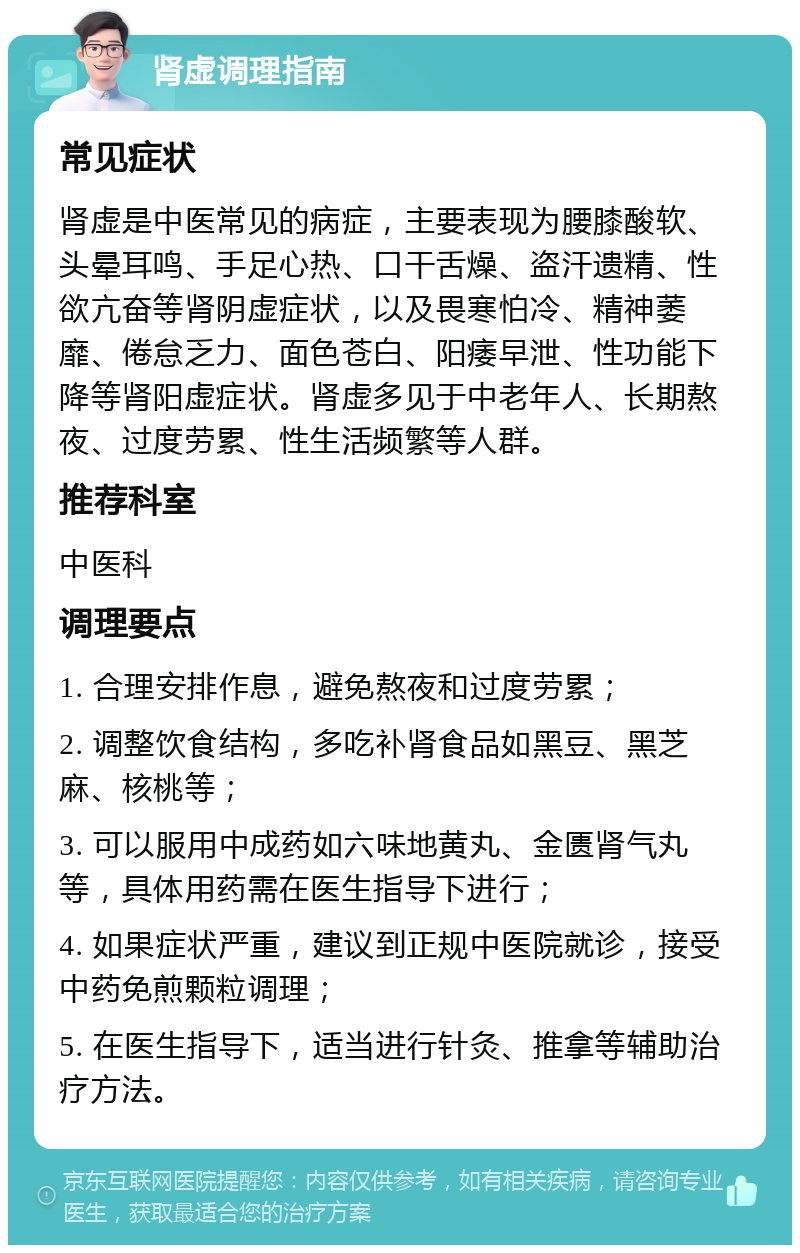 肾虚调理指南 常见症状 肾虚是中医常见的病症，主要表现为腰膝酸软、头晕耳鸣、手足心热、口干舌燥、盗汗遗精、性欲亢奋等肾阴虚症状，以及畏寒怕冷、精神萎靡、倦怠乏力、面色苍白、阳痿早泄、性功能下降等肾阳虚症状。肾虚多见于中老年人、长期熬夜、过度劳累、性生活频繁等人群。 推荐科室 中医科 调理要点 1. 合理安排作息，避免熬夜和过度劳累； 2. 调整饮食结构，多吃补肾食品如黑豆、黑芝麻、核桃等； 3. 可以服用中成药如六味地黄丸、金匮肾气丸等，具体用药需在医生指导下进行； 4. 如果症状严重，建议到正规中医院就诊，接受中药免煎颗粒调理； 5. 在医生指导下，适当进行针灸、推拿等辅助治疗方法。