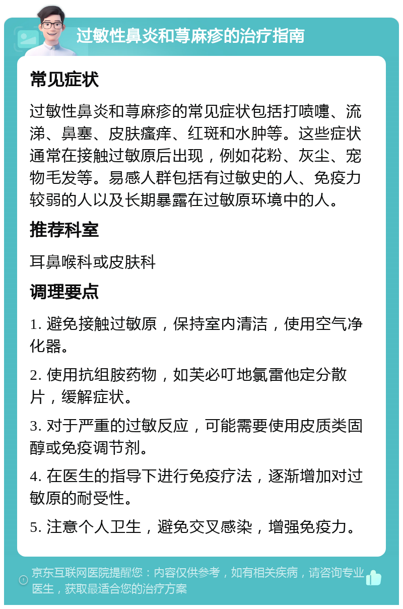 过敏性鼻炎和荨麻疹的治疗指南 常见症状 过敏性鼻炎和荨麻疹的常见症状包括打喷嚏、流涕、鼻塞、皮肤瘙痒、红斑和水肿等。这些症状通常在接触过敏原后出现，例如花粉、灰尘、宠物毛发等。易感人群包括有过敏史的人、免疫力较弱的人以及长期暴露在过敏原环境中的人。 推荐科室 耳鼻喉科或皮肤科 调理要点 1. 避免接触过敏原，保持室内清洁，使用空气净化器。 2. 使用抗组胺药物，如芙必叮地氯雷他定分散片，缓解症状。 3. 对于严重的过敏反应，可能需要使用皮质类固醇或免疫调节剂。 4. 在医生的指导下进行免疫疗法，逐渐增加对过敏原的耐受性。 5. 注意个人卫生，避免交叉感染，增强免疫力。