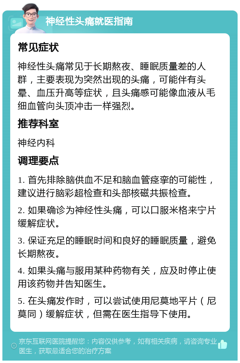 神经性头痛就医指南 常见症状 神经性头痛常见于长期熬夜、睡眠质量差的人群，主要表现为突然出现的头痛，可能伴有头晕、血压升高等症状，且头痛感可能像血液从毛细血管向头顶冲击一样强烈。 推荐科室 神经内科 调理要点 1. 首先排除脑供血不足和脑血管痉挛的可能性，建议进行脑彩超检查和头部核磁共振检查。 2. 如果确诊为神经性头痛，可以口服米格来宁片缓解症状。 3. 保证充足的睡眠时间和良好的睡眠质量，避免长期熬夜。 4. 如果头痛与服用某种药物有关，应及时停止使用该药物并告知医生。 5. 在头痛发作时，可以尝试使用尼莫地平片（尼莫同）缓解症状，但需在医生指导下使用。