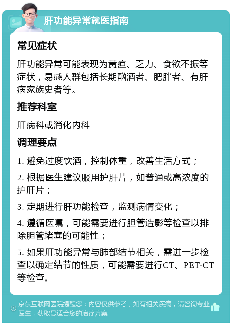 肝功能异常就医指南 常见症状 肝功能异常可能表现为黄疸、乏力、食欲不振等症状，易感人群包括长期酗酒者、肥胖者、有肝病家族史者等。 推荐科室 肝病科或消化内科 调理要点 1. 避免过度饮酒，控制体重，改善生活方式； 2. 根据医生建议服用护肝片，如普通或高浓度的护肝片； 3. 定期进行肝功能检查，监测病情变化； 4. 遵循医嘱，可能需要进行胆管造影等检查以排除胆管堵塞的可能性； 5. 如果肝功能异常与肺部结节相关，需进一步检查以确定结节的性质，可能需要进行CT、PET-CT等检查。