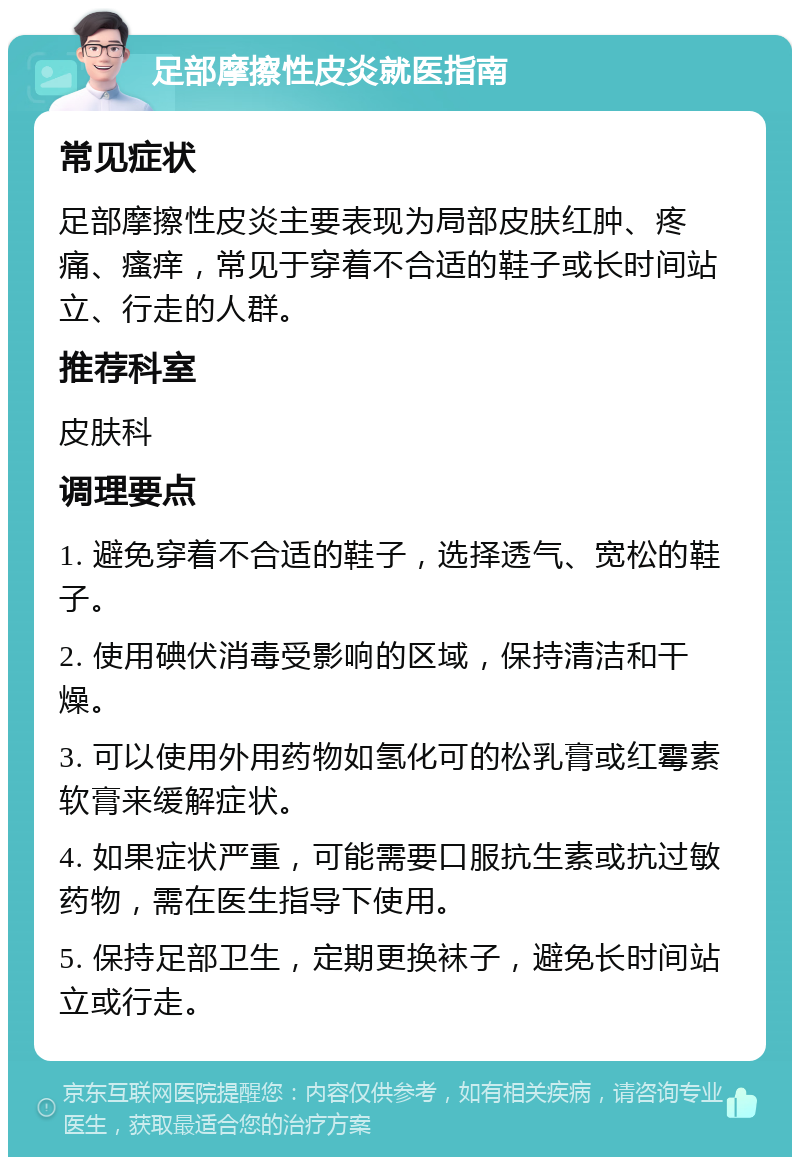 足部摩擦性皮炎就医指南 常见症状 足部摩擦性皮炎主要表现为局部皮肤红肿、疼痛、瘙痒，常见于穿着不合适的鞋子或长时间站立、行走的人群。 推荐科室 皮肤科 调理要点 1. 避免穿着不合适的鞋子，选择透气、宽松的鞋子。 2. 使用碘伏消毒受影响的区域，保持清洁和干燥。 3. 可以使用外用药物如氢化可的松乳膏或红霉素软膏来缓解症状。 4. 如果症状严重，可能需要口服抗生素或抗过敏药物，需在医生指导下使用。 5. 保持足部卫生，定期更换袜子，避免长时间站立或行走。