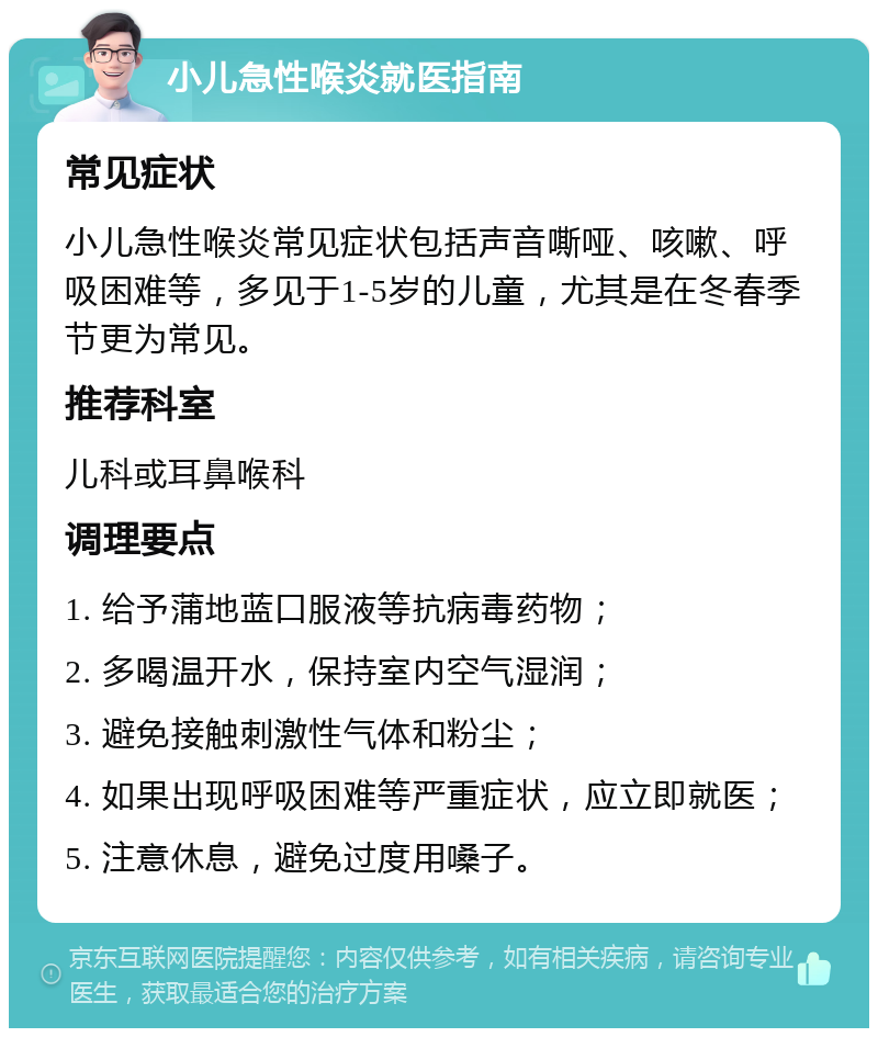 小儿急性喉炎就医指南 常见症状 小儿急性喉炎常见症状包括声音嘶哑、咳嗽、呼吸困难等，多见于1-5岁的儿童，尤其是在冬春季节更为常见。 推荐科室 儿科或耳鼻喉科 调理要点 1. 给予蒲地蓝口服液等抗病毒药物； 2. 多喝温开水，保持室内空气湿润； 3. 避免接触刺激性气体和粉尘； 4. 如果出现呼吸困难等严重症状，应立即就医； 5. 注意休息，避免过度用嗓子。